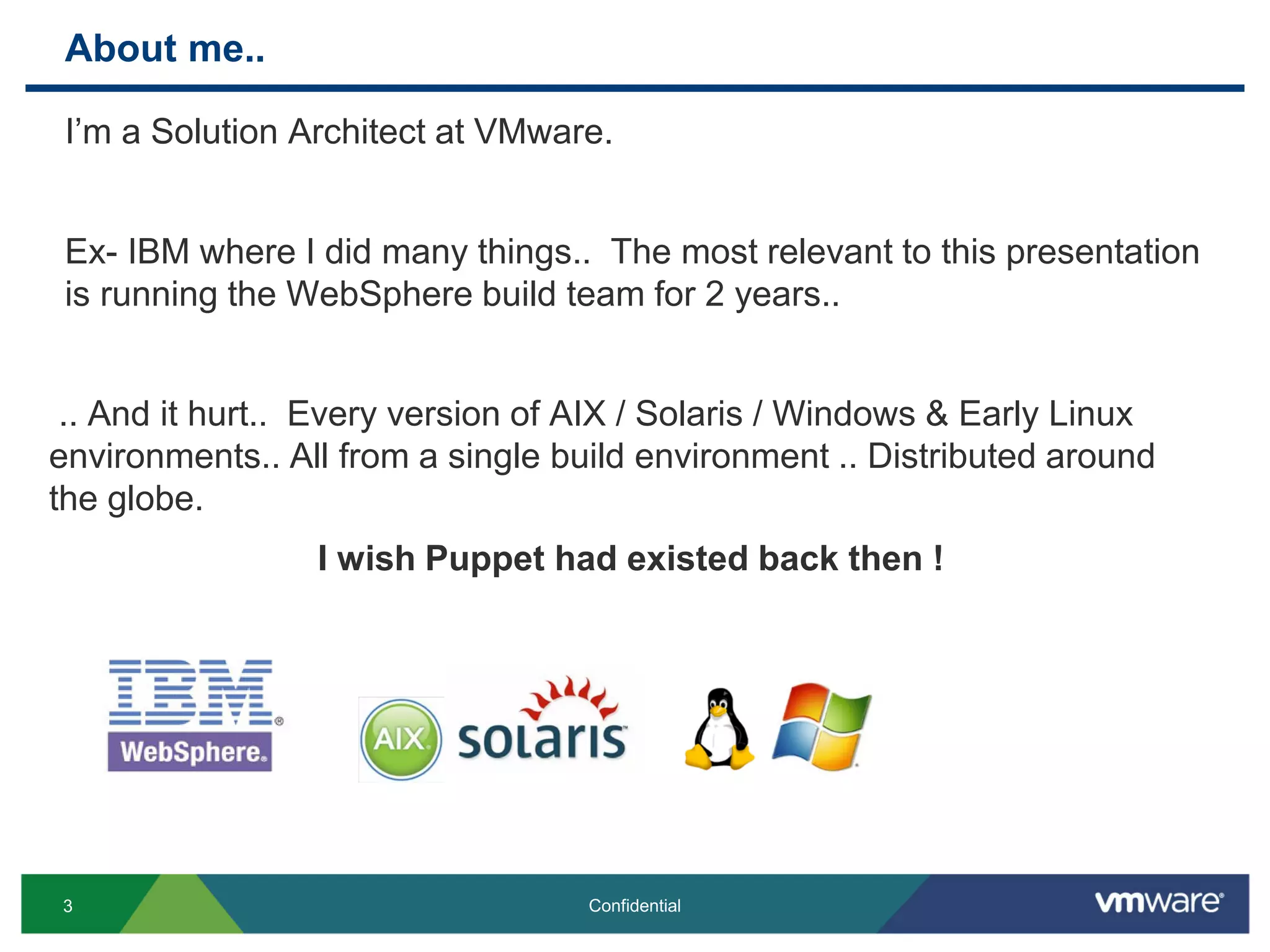 About me..
I’m a Solution Architect at VMware.
Ex- IBM where I did many things.. The most relevant to this presentation
is running the WebSphere build team for 2 years..
.. And it hurt.. Every version of AIX / Solaris / Windows & Early Linux
environments.. All from a single build environment .. Distributed around
the globe.
I wish Puppet had existed back then !
3 Confidential
 