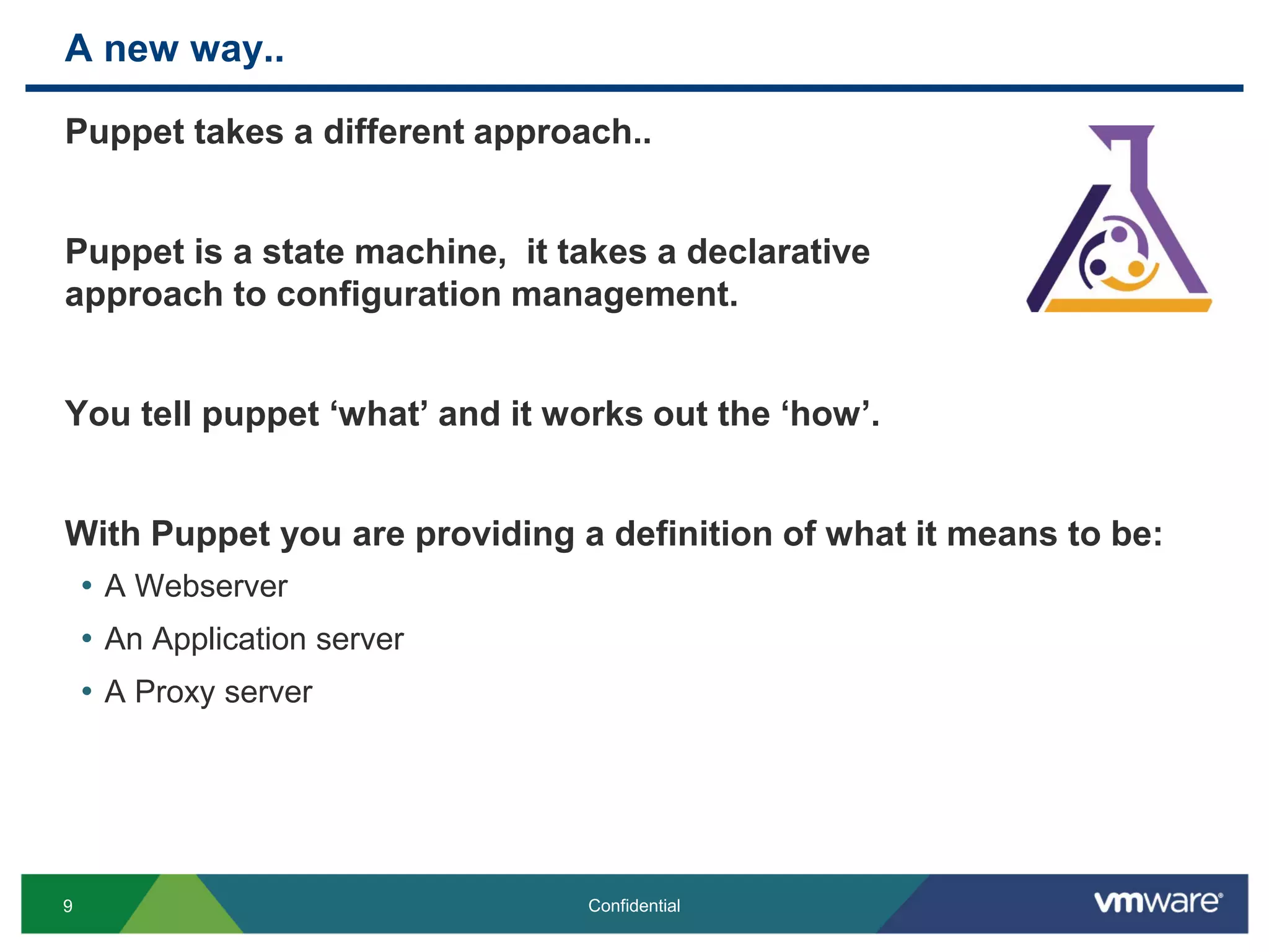A new way..
Puppet takes a different approach..
Puppet is a state machine, it takes a declarative
approach to configuration management.
You tell puppet ‘what’ and it works out the ‘how’.
With Puppet you are providing a definition of what it means to be:
• A Webserver
• An Application server
• A Proxy server
9 Confidential
 