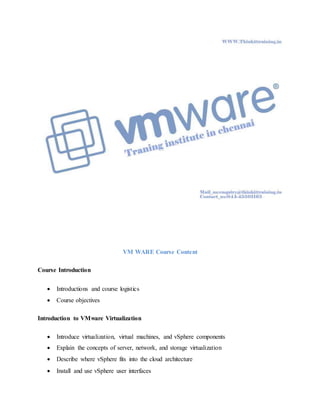 VM WARE Course Content
Course Introduction
 Introductions and course logistics
 Course objectives
Introduction to VMware Virtualization
 Introduce virtualization, virtual machines, and vSphere components
 Explain the concepts of server, network, and storage virtualization
 Describe where vSphere fits into the cloud architecture
 Install and use vSphere user interfaces
 