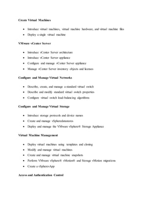 Create Virtual Machines
 Introduce virtual machines, virtual machine hardware, and virtual machine files
 Deploy a single virtual machine
VMware vCenter Server
 Introduce vCenter Server architecture
 Introduce vCenter Server appliance
 Configure and manage vCenter Server appliance
 Manage vCenter Server inventory objects and licenses
Configure and Manage Virtual Networks
 Describe, create, and manage a standard virtual switch
 Describe and modify standard virtual switch properties
 Configure virtual switch load-balancing algorithms
Configure and Manage Virtual Storage
 Introduce storage protocols and device names
 Create and manage vSpheredatastores
 Deploy and manage the VMware vSphere® Storage Appliance
Virtual Machine Management
 Deploy virtual machines using templates and cloning
 Modify and manage virtual machines
 Create and manage virtual machine snapshots
 Perform VMware vSphere® vMotion® and Storage vMotion migrations
 Create a vSpherevApp
Access and Authentication Control
 