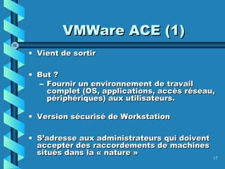 17
VMWare ACE (1)VMWare ACE (1)
• Vient de sortirVient de sortir
• But ?But ?
– Fournir un environnement de travailFournir un environnement de travail
complet (OS, applications, accès réseau,complet (OS, applications, accès réseau,
périphériques) aux utilisateurs.périphériques) aux utilisateurs.
• Version sécurisé de WorkstationVersion sécurisé de Workstation
• S’adresse aux administrateurs qui doiventS’adresse aux administrateurs qui doivent
accepter des raccordements de machinesaccepter des raccordements de machines
situés dans la « nature »situés dans la « nature »
 