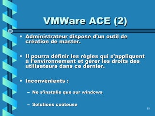 18
• Administrateur dispose d’un outil deAdministrateur dispose d’un outil de
création de master.création de master.
• Il pourra définir les règles qui s’appliquentIl pourra définir les règles qui s’appliquent
à l’environnement et gérer les droits desà l’environnement et gérer les droits des
utilisateurs dans ce dernier.utilisateurs dans ce dernier.
• Inconvénients :Inconvénients :
– Ne s’installe que sur windowsNe s’installe que sur windows
– Solutions coûteuseSolutions coûteuse
VMWare ACE (2)VMWare ACE (2)
 