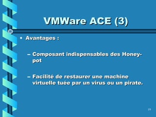 19
VMWare ACE (3)VMWare ACE (3)
• Avantages :Avantages :
– Composant indispensables des Honey-Composant indispensables des Honey-
potpot
– Facilité de restaurer une machineFacilité de restaurer une machine
virtuelle tuée par un virus ou un pirate.virtuelle tuée par un virus ou un pirate.
 