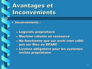 21
Avantages etAvantages et
InconvénientsInconvénients
• Inconvénients :Inconvénients :
– Logiciels propriétaireLogiciels propriétaire
– Machine robuste en ressourceMachine robuste en ressource
– Ne fonctionne que sur archi intel (x86)Ne fonctionne que sur archi intel (x86)
pas sur Risc ou SPARCpas sur Risc ou SPARC
– Licence obligatoire pour les systèmesLicence obligatoire pour les systèmes
invités propriétaireinvités propriétaire
 