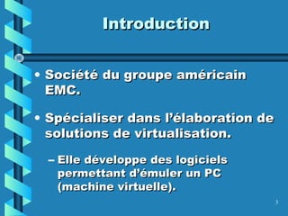 3
IntroductionIntroduction
• Société du groupe américainSociété du groupe américain
EMC.EMC.
• Spécialiser dans l’élaboration deSpécialiser dans l’élaboration de
solutions de virtualisation.solutions de virtualisation.
– Elle développe des logicielsElle développe des logiciels
permettant d’émuler un PCpermettant d’émuler un PC
(machine virtuelle).(machine virtuelle).
 