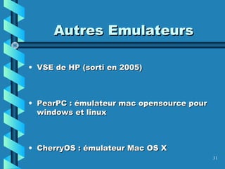 31
Autres EmulateursAutres Emulateurs
• VSE de HP (sorti en 2005)VSE de HP (sorti en 2005)
• PearPC : émulateur mac opensource pourPearPC : émulateur mac opensource pour
windows et linuxwindows et linux
• CherryOS : émulateur Mac OS XCherryOS : émulateur Mac OS X
 