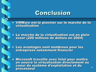 34
ConclusionConclusion
• VMWare est le pionnier sur le marché de laVMWare est le pionnier sur le marché de la
virtualisationvirtualisation
• Le marché de la virtualisation est en pleinLe marché de la virtualisation est en plein
essor (200 millions de dollars en 2004)essor (200 millions de dollars en 2004)
• Les avantages sont nombreux pour lesLes avantages sont nombreux pour les
entreprises notamment financierentreprises notamment financier
• Microsoft travaille avec Intel pour mettreMicrosoft travaille avec Intel pour mettre
en oeuvre la virtualisation directement auen oeuvre la virtualisation directement au
coeur du système d'exploitation et ducoeur du système d'exploitation et du
processeurprocesseur
 