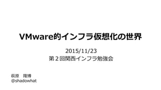 VMware的インフラ仮想化の世界
2015/11/23
第２回関西インフラ勉強会
萩原 隆博
@shadowhat
 