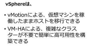 • vMotionによる、仮想マシンを稼
働したままホストを移行できる
• VM-HAによる、複雑なクラス
ターが不要で簡単に高可用性を構
築できる
vSphereは、
 