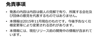 免責事項
• 発表の内容は内容は個人の見解で有り、所属する会社及
び団体の意見を代表するものではありません。
• 本情報は2015年11月現在のものです。今後予告なく仕
様変更等により変更される恐れがあります。
• 本情報には、現在リリース前の開発中の情報が含まれて
います。
 