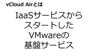 vCloud Airとは
IaaSサービスから
スタートした
VMwareの
基盤サービス
 