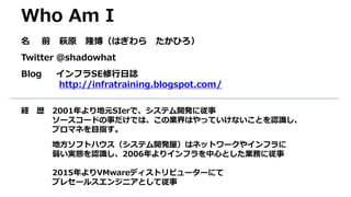 Who Am I
名 前 萩原 隆博（はぎわら たかひろ）
Twitter @shadowhat
Blog インフラSE修行日誌
http://infratraining.blogspot.com/
経 歴 2001年より地元SIerで、システム開発に従事
ソースコードの事だけでは、この業界はやっていけないことを認識し、
プロマネを目指す。
地方ソフトハウス（システム開発屋）はネットワークやインフラに
弱い実態を認識し、2006年よりインフラを中心とした業務に従事
2015年よりVMwareディストリビューターにて
プレセールスエンジニアとして従事
 