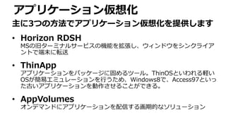 アプリケーション仮想化
主に3つの方法でアプリケーション仮想化を提供します
• Horizon RDSH
MSの旧ターミナルサービスの機能を拡張し、ウィンドウをシンクライア
ントで端末に転送
• ThinApp
アプリケーションをパッケージに固めるツール。ThinOSといわれる軽い
OSが簡易エミュレーションを行うため、Windows8で、Access97といっ
た古いアプリケーションを動作させることができる。
• AppVolumes
オンデマンドにアプリケーションを配信する画期的なソリューション
 
