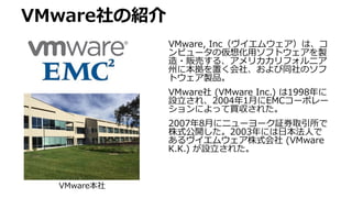 VMware社の紹介
VMware, Inc（ヴイエムウェア）は、コ
ンピュータの仮想化用ソフトウェアを製
造・販売する、アメリカカリフォルニア
州に本拠を置く会社、および同社のソフ
トウェア製品。
VMware社 (VMware Inc.) は1998年に
設立され、2004年1月にEMCコーポレー
ションによって買収された。
2007年8月にニューヨーク証券取引所で
株式公開した。2003年には日本法人で
あるヴイエムウェア株式会社 (VMware
K.K.) が設立された。
VMware本社
 