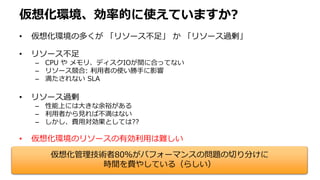 仮想化環境、効率的に使えていますか?
• 仮想化環境の多くが 「リソース不足」 か 「リソース過剰」
• リソース不足
– CPU や メモリ、ディスクIOが間に合ってない
– リソース競合: 利用者の使い勝手に影響
– 満たされない SLA
• リソース過剰
– 性能上には大きな余裕がある
– 利用者から見れば不満はない
– しかし、費用対効果としては??
• 仮想化環境のリソースの有効利用は難しい
仮想化管理技術者80％がパフォーマンスの問題の切り分けに
時間を費やしている（らしい）
 
