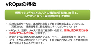 vROpsの特徴
• 従来の監視ツールは、運用状況を見て手動で閾値を設定していました。
（閾値設定は、運用管理者の勘と経験にすべてがかかっている）
• vROpsは、監視リソースの普段の振る舞いを見て、普段と違う状況にある
ものがアラートの対象となります。
• 従来のような閾値の設定の甘さによる、アラートの誤報多発や、逆にワー
クロードが高い状態であってもアラートが発報されないといった課題を根
本から解決することが可能です。
仮想マシンやESXiホストの普段の振る舞いを見て、
いつもと違う「異常な状態」を検知
 