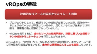 vROpsの特徴
• プロジェクトによって、仮想マシンの追加が必要になった際、既存のハー
ドウェアのスペックが不足しているのか、足りているのかが従来までは判
断は、運用者の勘と経験にかかっていました。
• vROpsを利用すれば、全体リソースの枯渇予測や、計画に基づいた仮想マ
シンの追加シミュレーションを行うことができます。
これによって、今の使い方で、なにをどれだけ追加可能か、またリソース不足
に将来陥る可能性があるかなど、未来的な計画を立てることも容易になります。
計画的なリソースの采配をシミュレート可能
 