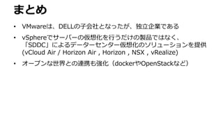 まとめ
• VMwareは、DELLの子会社となったが、独立企業である
• vSphereでサーバーの仮想化を行うだけの製品ではなく、
「SDDC」によるデーターセンター仮想化のソリューションを提供
(vCloud Air / Horizon Air , Horizon , NSX , vRealize)
• オープンな世界との連携も強化（dockerやOpenStackなど）
 