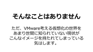 そんなことはありません
ただ、VMware考える仮想化の世界を
あまり世間に知られていない現状が
こんなイメージを持たれてしまっている
気はします。
 