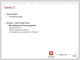 Demo 3
• Demonstrate:
• L2 Physical-Logical

• Neutron + NSX Plugin Pros:
• More Network Use Cases supported
Physical to Virtual
Remote customer on-boarding
Not available via "nova-network" nor "Neutron".

16

 