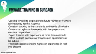 VMwareTraininginGurgaon
6
•Looking forward to begin a bright future? Enrol for VMware
training today itself at Apponix.
•Constant tracking to the standards and trends of industry
•Customized syllabus by experts with live projects and
interview preparation
•Expert trainers with experience of more than a decade
•Offers in-depth concepts of theories and applications of
the subject
•Practical sessions offering hands-on experience in real-
time projects
www.apponix.com
 