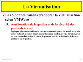Les 5 bonnes raisons d'adopter la virtualisation
selon VMWare
5. Amélioration de la gestion et de la sécurité des
postes de travail
Déployez, gérez et surveillez des environnements de postes de travail sécurisés
auxquels les utilisateurs finaux peuvent accéder localement ou à distance, avec
ou sans connexion réseau, à partir de presque tous les ordinateurs de bureau,
portables ou de poches.
Yonel GRUSSON 10
La Virtualisation
 
