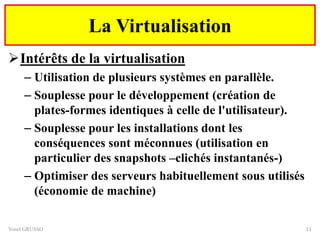 Intérêts de la virtualisation
– Utilisation de plusieurs systèmes en parallèle.
– Souplesse pour le développement (création de
plates-formes identiques à celle de l'utilisateur).
– Souplesse pour les installations dont les
conséquences sont méconnues (utilisation en
particulier des snapshots –clichés instantanés-)
– Optimiser des serveurs habituellement sous utilisés
(économie de machine)
Yonel GRUSSO 11
La Virtualisation
 