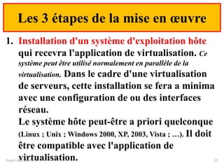 Les 3 étapes de la mise en œuvre
1. Installation d'un système d'exploitation hôte
qui recevra l'application de virtualisation. Ce
système peut être utilisé normalement en parallèle de la
virtualisation. Dans le cadre d'une virtualisation
de serveurs, cette installation se fera a minima
avec une configuration de ou des interfaces
réseau.
Le système hôte peut-être a priori quelconque
(Linux ; Unix ; Windows 2000, XP, 2003, Vista ; …). Il doit
être compatible avec l'application de
virtualisation.
Yonel GRUSSON 15
 