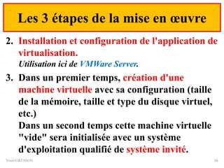 Les 3 étapes de la mise en œuvre
2. Installation et configuration de l'application de
virtualisation.
Utilisation ici de VMWare Server.
3. Dans un premier temps, création d'une
machine virtuelle avec sa configuration (taille
de la mémoire, taille et type du disque virtuel,
etc.)
Dans un second temps cette machine virtuelle
"vide" sera initialisée avec un système
d'exploitation qualifié de système invité.
Yonel GRUSSON 16
 