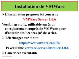 Installation de VMWare
L'installation proposée ici concerne
VMWare Server 1.0.6
Version gratuite, utilisable après un
enregistrement auprès de VMWare pour
d'obtenir des licences (n° de serie).
Télécharger sur le site
http://www.vmware.com/fr/
l'exécutable vmware-server-installer-1.0.6
Lancer cet exécutable
Yonel GRUSSON 17
 