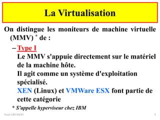 La Virtualisation
On distingue les moniteurs de machine virtuelle
(MMV) * de :
–Type I
Le MMV s'appuie directement sur le matériel
de la machine hôte.
Il agit comme un système d'exploitation
spécialisé.
XEN (Linux) et VMWare ESX font partie de
cette catégorie
* S'appelle hyperviseur chez IBM
Yonel GRUSSON 3
 