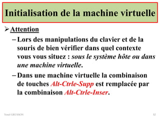 Initialisation de la machine virtuelle
Attention
–Lors des manipulations du clavier et de la
souris de bien vérifier dans quel contexte
vous vous situez : sous le système hôte ou dans
une machine virtuelle.
–Dans une machine virtuelle la combinaison
de touches Alt-Ctrle-Supp est remplacée par
la combinaison Alt-Ctrle-Inser.
Yonel GRUSSON 32
 