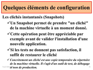 Quelques éléments de configuration
Yonel GRUSSON 41
Les clichés instantanés (Snapshots)
Un Snapshot permet de prendre "un cliché"
de la machine virtuelle à un moment donné.
Cette opération peut être appréciable par
exemple avant de valider l'installation d'une
nouvelle application.
Si les tests ne donnent pas satisfaction, il
suffit de restaurer le cliché
 Concrètement un cliché est une copie temporaire du répertoire
de la machine virtuelle. Il s'agit d'un outil de test, de débogage
et non de production.
 