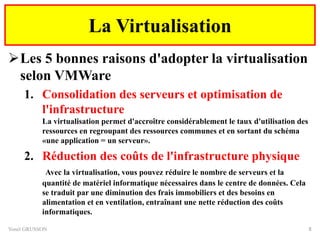 Les 5 bonnes raisons d'adopter la virtualisation
selon VMWare
1. Consolidation des serveurs et optimisation de
l'infrastructure
La virtualisation permet d'accroître considérablement le taux d'utilisation des
ressources en regroupant des ressources communes et en sortant du schéma
«une application = un serveur».
2. Réduction des coûts de l'infrastructure physique
Avec la virtualisation, vous pouvez réduire le nombre de serveurs et la
quantité de matériel informatique nécessaires dans le centre de données. Cela
se traduit par une diminution des frais immobiliers et des besoins en
alimentation et en ventilation, entraînant une nette réduction des coûts
informatiques.
Yonel GRUSSON 8
La Virtualisation
 