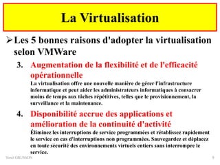 Les 5 bonnes raisons d'adopter la virtualisation
selon VMWare
3. Augmentation de la flexibilité et de l'efficacité
opérationnelle
La virtualisation offre une nouvelle manière de gérer l'infrastructure
informatique et peut aider les administrateurs informatiques à consacrer
moins de temps aux tâches répétitives, telles que le provisionnement, la
surveillance et la maintenance.
4. Disponibilité accrue des applications et
amélioration de la continuité d'activité
Éliminez les interruptions de service programmées et rétablissez rapidement
le service en cas d'interruptions non programmées. Sauvegardez et déplacez
en toute sécurité des environnements virtuels entiers sans interrompre le
service.
Yonel GRUSSON 9
La Virtualisation
 