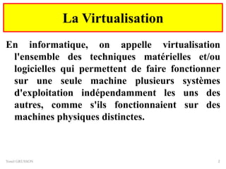 La Virtualisation
En informatique, on appelle virtualisation
l'ensemble des techniques matérielles et/ou
logicielles qui permettent de faire fonctionner
sur une seule machine plusieurs systèmes
d'exploitation indépendamment les uns des
autres, comme s'ils fonctionnaient sur des
machines physiques distinctes.
Yonel GRUSSON 2
 