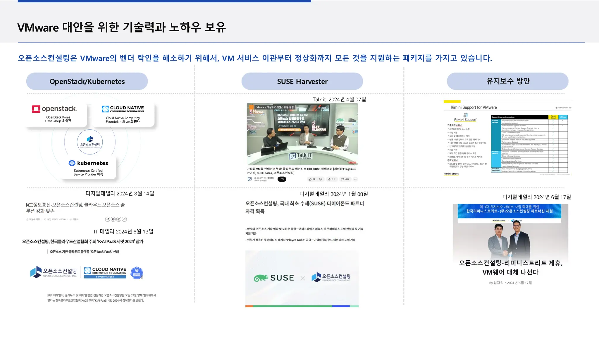 VMware 대안을 위한 기술력과 노하우 보유
오픈소스컨설팅은 VMware의 벤더 락인을 해소하기 위해서, VM 서비스 이관부터 정상화까지 모든 것을 지원하는 패키지를 가지고 있습니다.
유지보수 방안
SUSE Harvester
OpenStack/Kubernetes
디지털데일리 2024년 6월 17일
디지털데일리 2024년 1월 08일
디지털데일리 2024년 3월 14일
IT 데일리 2024년 6월 13일
Talk it 2024년 4월 07일
Cloud Native Computing
Foundation Silver 회원사
OpenStack Korea
User Group 운영진
Kubernetes Certified
Service Provider 획득
 