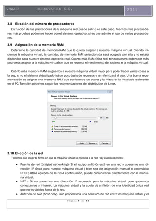 Página 9 de 15
VMWARE WORKSTATION 6.0. 2011
3.8 Elección del número de procesadores
En función de las prestaciones de la máquina real puede salir o no este paso. Cuantos más procesado-
res más pruebas podremos hacer con el sistema operativo, si es que admite el uso de varios procesado-
res.
3.9 Asignación de la memoria RAM
Determino la cantidad de memoria RAM que le quiero asignar a nuestra máquina virtual. Cuando ini-
ciemos la máquina virtual, la cantidad de memoria RAM seleccionada será ocupada por ella y no estará
disponible para nuestro sistema operativo real. Cuanta más RAM física real tenga nuestro ordenador más
podremos asignar a la máquina virtual sin que se resienta el rendimiento del sistema o la máquina virtual.
Cuánto más memoria RAM asignemos a nuestra máquina virtual mejor para poder hacer varias cosas a
la vez, si no el sistema virtualizado irá un poco justo de recursos y se ralentizará el uso. Una buena reco-
mendación es asignar una memoria RAM que oscile entre un cuarto y la mitad de la instalada realmente
en el PC. También podemos seguir las recomendaciones del distribuidor de Linux.
3.10 Elección de la red
Tenemos que elegir la forma en que la máquina virtual se conecta a la red. Hay cuatro opciones:
• Puente de red (bridged networking)- Si el equipo anfitrión está en una red y queramos una di-
rección IP única para nuestra máquina virtual ( bien sea por asignación manual o automática
DHCP).Otros equipos de la red.A continuación, puede comunicarse directamente con la máqui-
na virtual.
• NAT - Si no queremos una dirección IP separada para la máquina virtual pero queremos
conectarnos a Internet, La máquina virtual y la cuota de anfitrión de una identidad única red
que no es visibles fuera de la red.
• Anfitrión de sólo (host only). Sólo proporciona una conexión de red entre los máquina virtual y el
 