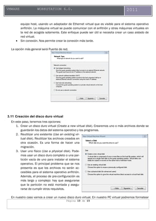 Página 10 de 15
VMWARE WORKSTATION 6.0. 2011
equipo host, usando un adaptador de Ethernet virtual que es visible para el sistema operativo
anfitrión. La máquina virtual se puede comunicar con el anfitrión y otras máquinas virtuales en
la red de acogida solamente. Este enfoque puede ser útil si necesita crear un caso aislado de
red virtual.
• Sin conexión. Nos permite crear la conexión más tarde.
La opción más general será Puente de red.
3.11 Creación del disco duro virtual
En este paso, tenemos tres opciones:
1. Crear un disco duro virtual (Create a new virtual disk). Crearemos uno o más archivos donde se
guardarán los datos del sistema operativo y los programas.
2. Reutilizar uno existente (Use an existing vir-
tual disk). Reutilizar los archivos creados en
otra ocasión. Es una forma de hacer una
migración.
3. Usar uno físico (Use a physical disk). Pode-
mos usar un disco duro completo o una par-
tición vacía de uno para instalar el sistema
operativo. El principal problema que se nos
presenta es que los archivos no serán ac-
cesibles para el sistema operativo anfitrión.
Además, el proceso de pre-configuración es
más largo y complejo: hay que asegurarse
que la partición no está montada y asegu-
rarse de cumplir otros requisitos.
En nuestro caso vamos a crear un nuevo disco duro virtual. En nuestro PC virtual podremos formatear
 