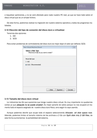 Página 11 de 15
VMWARE WORKSTATION 6.0. 2011
o toquetear particiones, y no se verá afectado para nada nuestro PC real, ya que se hace todo sobre el
disco virtual que es un simple fichero.
De esta forma, podremos realizar la migración de nuestro sistema operativo y todos los programas ins-
talados.
3.12 Elección del tipo de conexión del disco duro a virtualizar
Tenemos dos opciones:
1. IDE
2. SCSI
Para evitar problemas de controladores del disco duro es mejor dejar el valor por defecto: SCSI.
3.13 Tamaño del disco duro virtual
Le indicamos los Gb que queremos que tenga nuestro disco virtual. Es muy importante no quedarnos
cortos ya que ¡después¡después¡después¡después no se puede ampliar!no se puede ampliar!no se puede ampliar!no se puede ampliar!.... Es mejor ponerle de sobra porque no nos ocupará al mo-
mento todo el espacio asignado de nuestro disco duro físico, sino según lo vaya usando.
Aunque podemos decirle que ocupe todo el espacio seleccionando Allocate all disk space nowAllocate all disk space nowAllocate all disk space nowAllocate all disk space now.
Además, podemos limitar el tamaño máximo de los archivos a 2 Gb con SplitSplitSplitSplit disk into 2 GB filesdisk into 2 GB filesdisk into 2 GB filesdisk into 2 GB files, de
esta forma aumentamos la portabilidad del sistema.
 