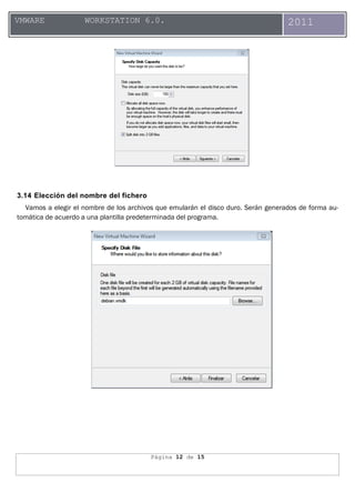 Página 12 de 15
VMWARE WORKSTATION 6.0. 2011
3.14 Elección del nombre del fichero
Vamos a elegir el nombre de los archivos que emularán el disco duro. Serán generados de forma au-
tomática de acuerdo a una plantilla predeterminada del programa.
 