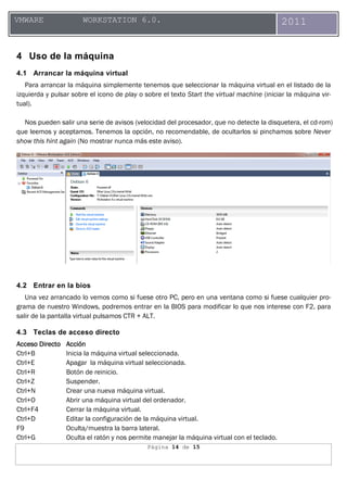 Página 14 de 15
VMWARE WORKSTATION 6.0. 2011
4 Uso de la máquina
4.1 Arrancar la máquina virtual
Para arrancar la máquina simplemente tenemos que seleccionar la máquina virtual en el listado de la
izquierda y pulsar sobre el icono de play o sobre el texto Start the virtual machine (iniciar la máquina vir-
tual).
Nos pueden salir una serie de avisos (velocidad del procesador, que no detecte la disquetera, el cd-rom)
que leemos y aceptamos. Tenemos la opción, no recomendable, de ocultarlos si pinchamos sobre Never
show this hint again (No mostrar nunca más este aviso).
4.2 Entrar en la bios
Una vez arrancado lo vemos como si fuese otro PC, pero en una ventana como si fuese cualquier pro-
grama de nuestro Windows, podremos entrar en la BIOS para modificar lo que nos interese con F2, para
salir de la pantalla virtual pulsamos CTR + ALT.
4.3 Teclas de acceso directo
Acceso DirectoAcceso DirectoAcceso DirectoAcceso Directo AAAAccióncciónccióncción
Ctrl+B Inicia la máquina virtual seleccionada.
Ctrl+E Apagar la máquina virtual seleccionada.
Ctrl+R Botón de reinicio.
Ctrl+Z Suspender.
Ctrl+N Crear una nueva máquina virtual.
Ctrl+O Abrir una máquina virtual del ordenador.
Ctrl+F4 Cerrar la máquina virtual.
Ctrl+D Editar la configuración de la máquina virtual.
F9 Oculta/muestra la barra lateral.
Ctrl+G Oculta el ratón y nos permite manejar la máquina virtual con el teclado.
 