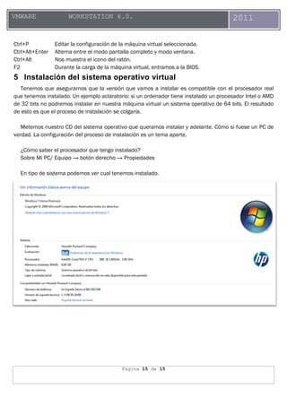 Página 15 de 15
VMWARE WORKSTATION 6.0. 2011
Ctrl+P Editar la configuración de la máquina virtual seleccionada.
Ctrl+Alt+Enter Alterna entre el modo pantalla completo y modo ventana.
Ctrl+Alt Nos muestra el icono del ratón.
F2 Durante la carga de la máquina virtual, entramos a la BIOS.
5 Instalación del sistema operativo virtual
Tenemos que asegurarnos que la versión que vamos a instalar es compatible con el procesador real
que tenemos instalado. Un ejemplo aclaratorio: si un ordenador tiene instalado un procesador Intel o AMD
de 32 bits no podremos instalar en nuestra máquina virtual un sistema operativo de 64 bits. El resultado
de esto es que el proceso de instalación se colgaría.
Metemos nuestro CD del sistema operativo que queramos instalar y adelante. Cómo si fuese un PC de
verdad. La configuración del proceso de instalación es un tema aparte.
¿Cómo saber el procesador que tengo instalado?
Sobre Mi PC/ Equipo → botón derecho → Propiedades
En tipo de sistema podemos ver cual tenemos instalado.
 