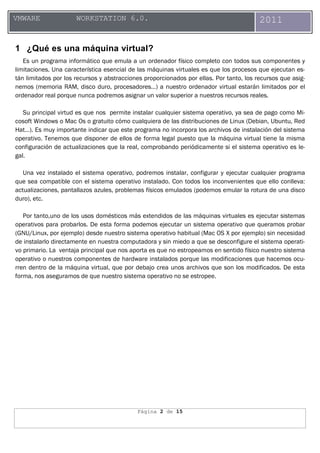Página 2 de 15
VMWARE WORKSTATION 6.0. 2011
1 ¿Qué es una máquina virtual?
Es un programa informático que emula a un ordenador físico completo con todos sus componentes y
limitaciones. Una característica esencial de las máquinas virtuales es que los procesos que ejecutan es-
tán limitados por los recursos y abstracciones proporcionados por ellas. Por tanto, los recursos que asig-
nemos (memoria RAM, disco duro, procesadores…) a nuestro ordenador virtual estarán limitados por el
ordenador real porque nunca podremos asignar un valor superior a nuestros recursos reales.
Su principal virtud es que nos permite instalar cualquier sistema operativo, ya sea de pago como Mi-
cosoft Windows o Mac Os o gratuito cómo cualquiera de las distribuciones de Linux (Debian, Ubuntu, Red
Hat…). Es muy importante indicar que este programa no incorpora los archivos de instalación del sistema
operativo. Tenemos que disponer de ellos de forma legal puesto que la máquina virtual tiene la misma
configuración de actualizaciones que la real, comprobando periódicamente si el sistema operativo es le-
gal.
Una vez instalado el sistema operativo, podremos instalar, configurar y ejecutar cualquier programa
que sea compatible con el sistema operativo instalado. Con todos los inconvenientes que ello conlleva:
actualizaciones, pantallazos azules, problemas físicos emulados (podemos emular la rotura de una disco
duro), etc.
Por tanto,uno de los usos domésticos más extendidos de las máquinas virtuales es ejecutar sistemas
operativos para probarlos. De esta forma podemos ejecutar un sistema operativo que queramos probar
(GNU/Linux, por ejemplo) desde nuestro sistema operativo habitual (Mac OS X por ejemplo) sin necesidad
de instalarlo directamente en nuestra computadora y sin miedo a que se desconfigure el sistema operati-
vo primario. La ventaja principal que nos aporta es que no estropeamos en sentido físico nuestro sistema
operativo o nuestros componentes de hardware instalados porque las modificaciones que hacemos ocu-
rren dentro de la máquina virtual, que por debajo crea unos archivos que son los modificados. De esta
forma, nos aseguramos de que nuestro sistema operativo no se estropee.
 
