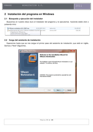 Página 3 de 15
VMWARE WORKSTATION 6.0. 2011
2 Instalación del programa en Windows
2.1 Búsqueda y ejecución del instalador
Buscamos en nuestro disco duro el instalador del programa y lo ejecutamos haciendo doble click o
pulsando intro:
2.2 Carga del asistente de instalación
Esperamos hasta que se nos cargue el primer paso del asistente de instalación, que está en inglés.
Damos a "Next" (Siguiente).
 
