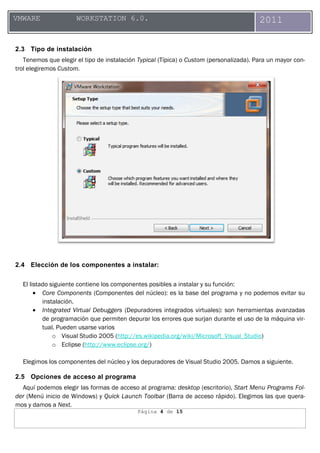 Página 4 de 15
VMWARE WORKSTATION 6.0. 2011
2.3 Tipo de instalación
Tenemos que elegir el tipo de instalación Typical (Típica) o Custom (personalizada). Para un mayor con-
trol elegiremos Custom.
2.4 Elección de los componentes a instalar:
El listado siguiente contiene los componentes posibles a instalar y su función:
• Core Components (Componentes del núcleo): es la base del programa y no podemos evitar su
instalación.
• Integrated Virtual Debuggers (Depuradores integrados virtuales): son herramientas avanzadas
de programación que permiten depurar los errores que surjan durante el uso de la máquina vir-
tual. Pueden usarse varios
o Visual Studio 2005 (http://es.wikipedia.org/wiki/Microsoft_Visual_Studio)
o Eclipse (http://www.eclipse.org/)
Elegimos los componentes del núcleo y los depuradores de Visual Studio 2005. Damos a siguiente.
2.5 Opciones de acceso al programa
Aquí podemos elegir las formas de acceso al programa: desktop (escritorio), Start Menu Programs Fol-
der (Menú inicio de Windows) y Quick Launch Toolbar (Barra de acceso rápido). Elegimos las que quera-
mos y damos a Next.
 