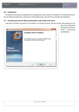 Página 5 de 15
VMWARE WORKSTATION 6.0. 2011
2.6 Instalación.
El asistente nos pide que aceptemos la configuración para realizar la instalación. Si estamos de acuer-
do con todas las decisiones, pulsamos en Next Esperamos a que termine el proceso de instalación.
2.7 Introducción de los datos personales y del número de serie.
Nos pide el nombre de usuario, la compañía y el número de serie. Damos a Enter. Nos aparece la ven-
tana de confirmación
del proceso. Damos a
Finish y reiniciamos
el ordenador.
 