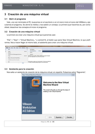 Página 6 de 15
VMWARE WORKSTATION 6.0. 2011
3 Creación de una máquina virtual
3.1 Abrir el programa
Vale, una vez reiniciado el PC, buscamos en el escritorio o en el menú inicio el icono del VMWare y eje-
cutamos el programa. Se abrirá la intefaz y nos saldrá un consejo. Lo primero que hacemos es, por como-
didad, desactivar los consejos al iniciar el programa.
3.2 Creación de una máquina virtual
Lo primero es crear una máquina virtual que queramos usar.
"File" > "New" > "Virtual Machine..." o control+N, el botón que pone New Virtual Machine, lo que prefi-
ramos. Nos a hacer llegar al mismo lado, al asistente para crear una máquina virtual.
3.3 Asistente para la creación
Nos salta un asistente de creación de la máquina virtual, en español. Pulsamos sobre "Siguiente".
 
