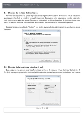 Página 7 de 15
VMWARE WORKSTATION 6.0. 2011
3.4 Elección del método de instalación.
Tenemos dos opciones. La typical (típica) que nos elige la última versión de máquina virtual o Custom,
que nos permite elegir la versión y ver sus limitaciones. De acuerdo a los recursos de nuestro ordenador
real, elegiremos una versión u otra. Siempre es mejor elegir la última disponible. Si elegimos Custom nos
saldrá la ventana para que introduzcamos la contraseña del administrador del sistema operativo.
Seleccionamos personalizada "Custom", nos pedirá que privilegios administrativos, y pulsamos sobre
Siguiente.
3.5 Elección de la versión de máquina virtual.
Este programa nos permite crear tres formatos o versiones de máquina virtual distintas, Workstation 4,
5 y 6. En hardware compatibility elegimos la última versión, que es la que menos limitaciones nos impone.
 