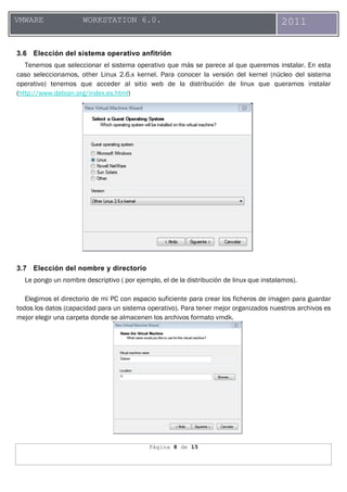 Página 8 de 15
VMWARE WORKSTATION 6.0. 2011
3.6 Elección del sistema operativo anfitrión
Tenemos que seleccionar el sistema operativo que más se parece al que queremos instalar. En esta
caso seleccionamos, other Linux 2.6.x kernel. Para conocer la versión del kernel (núcleo del sistema
operativo) tenemos que acceder al sitio web de la distribución de linux que queramos instalar
(http://www.debian.org/index.es.html)
3.7 Elección del nombre y directorio
Le pongo un nombre descriptivo ( por ejemplo, el de la distribución de linux que instalamos).
Elegimos el directorio de mi PC con espacio suficiente para crear los ficheros de imagen para guardar
todos los datos (capacidad para un sistema operativo). Para tener mejor organizados nuestros archivos es
mejor elegir una carpeta donde se almacenen los archivos formato vmdk.
 